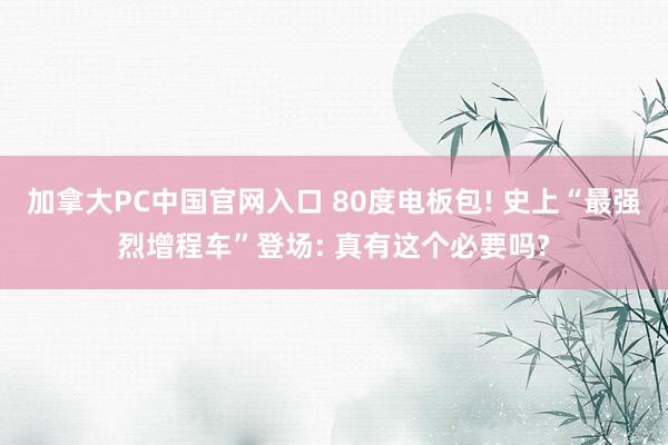 加拿大PC中国官网入口 80度电板包! 史上“最强烈增程车”登场: 真有这个必要吗?