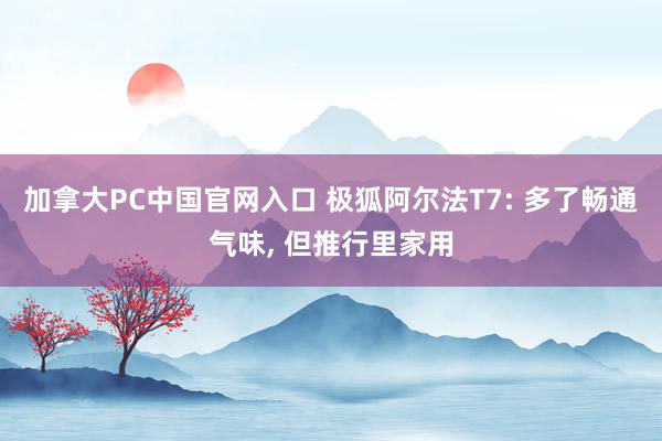 加拿大PC中国官网入口 极狐阿尔法T7: 多了畅通气味， 但推行里家用
