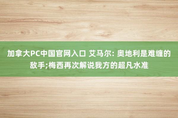 加拿大PC中国官网入口 艾马尔: 奥地利是难缠的敌手;梅西再次解说我方的超凡水准