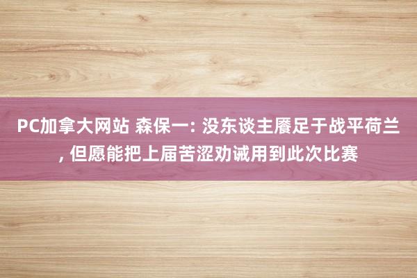 PC加拿大网站 森保一: 没东谈主餍足于战平荷兰， 但愿能把上届苦涩劝诫用到此次比赛